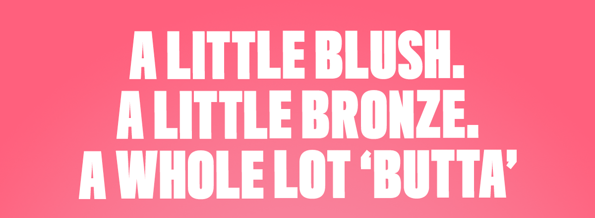 A LITTLE BLUSH. A LITTLE BRONZER. A WHOLE LOT 'BUTTA'