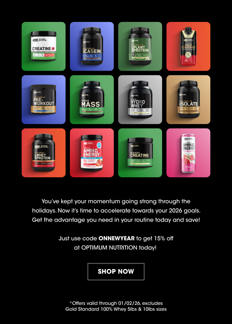 Product Names (on containers): Creatine Casein Plant Protein Pre-Workout Mass Hydro Whey Isolate Whey Protein Amino Energy Creatine (appears again) Amino Energy (appears again) Promotional Message: You’ve kept your momentum going strong through the holidays. Now it’s time to accelerate towards your 2026 goals. Get the advantage you need in your routine today and save! Discount Code: Just use code ONNEWYEAR to get 15% off at OPTIMUM NUTRITION today! Call to Action: SHOP NOW