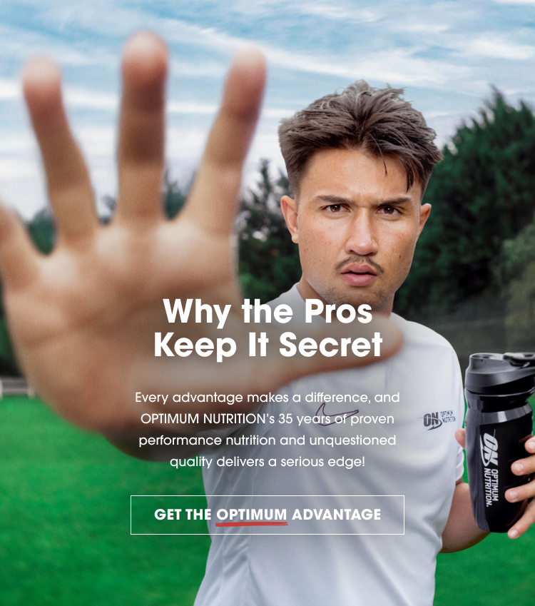 Why the Pros Keep It Secret Every advantage makes a difference, and OPTIMUM NUTRITION's 35 years of proven performance nutrition and unquestioned quality delivers a serious edge! GET THE OPTIMUM ADVANTAGE