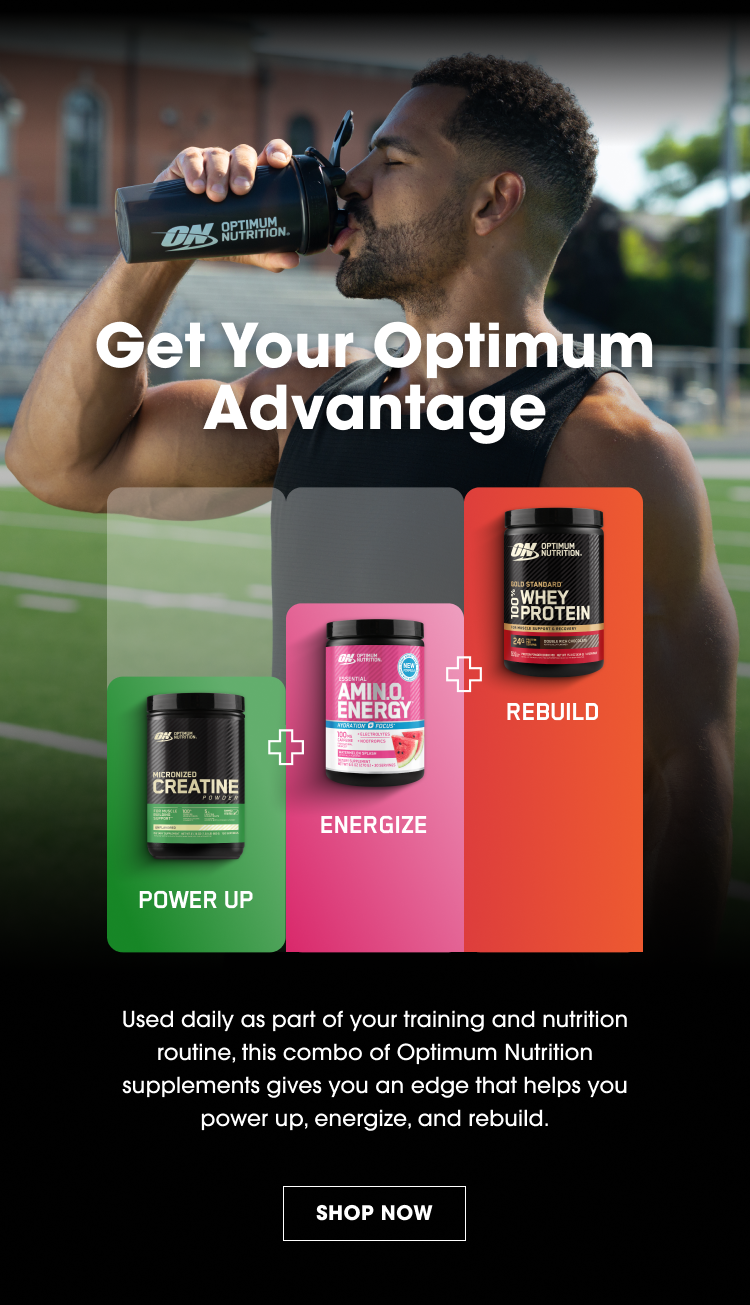 Get Your Optimum Advantage POWER UP ENERGIZE REBUILD Used daily as part of your training and nutrition routine, this combo of Optimum Nutrition supplements gives you an edge that helps you power up, energize, and rebuild. SHOP NOW