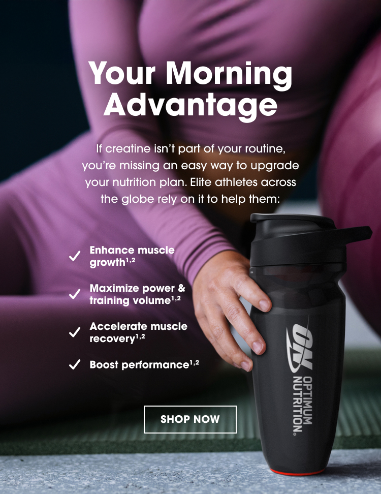 Your Morning Advantage If creatine isn’t part of your routine, you’re missing an easy way to upgrade your nutrition plan. Elite athletes across the globe rely on it to help them: ✓ Enhance muscle growth¹,² ✓ Maximize power & training volume¹,² ✓ Accelerate muscle recovery¹,² ✓ Boost performance¹,² SHOP NOW