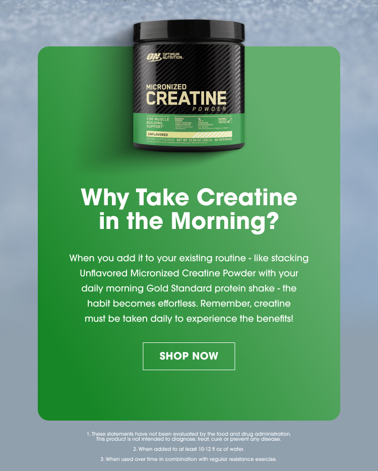 Why Take Creatine in the Morning? When you add it to your existing routine — like stacking Unflavored Micronized Creatine Powder with your daily morning Gold Standard protein shake — the habit becomes effortless. Remember, creatine must be taken daily to experience the benefits! SHOP NOW 1. These statements have not been evaluated by the food and drug administration. This product is not intended to diagnose, treat, cure or prevent any disease. 2. When added to at least 10–12 fl oz of water. 3. When used over time in combination with regular resistance exercise.