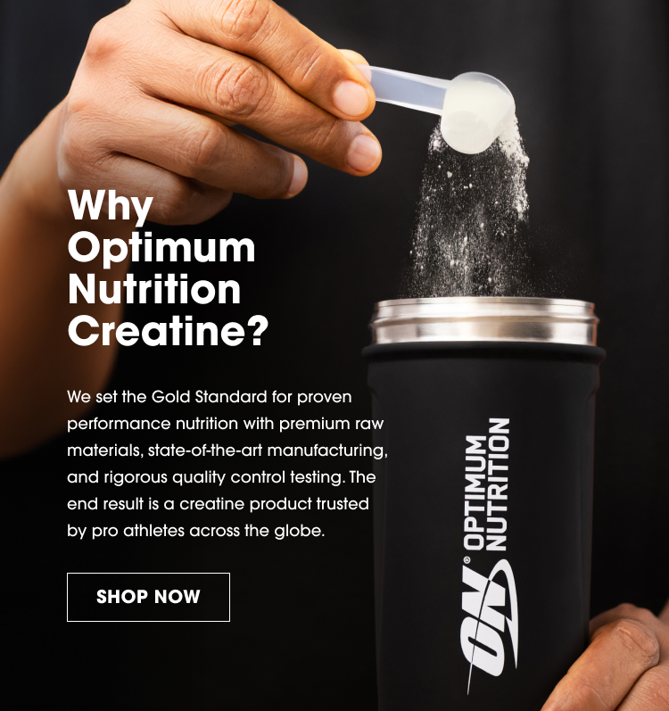 Why Optimum Nutrition Creatine? We set the Gold Standard for proven performance nutrition with premium raw materials, state-of-the-art manufacturing, and rigorous quality control testing. The end result is a creatine product trusted by pro athletes across the globe. SHOP NOW