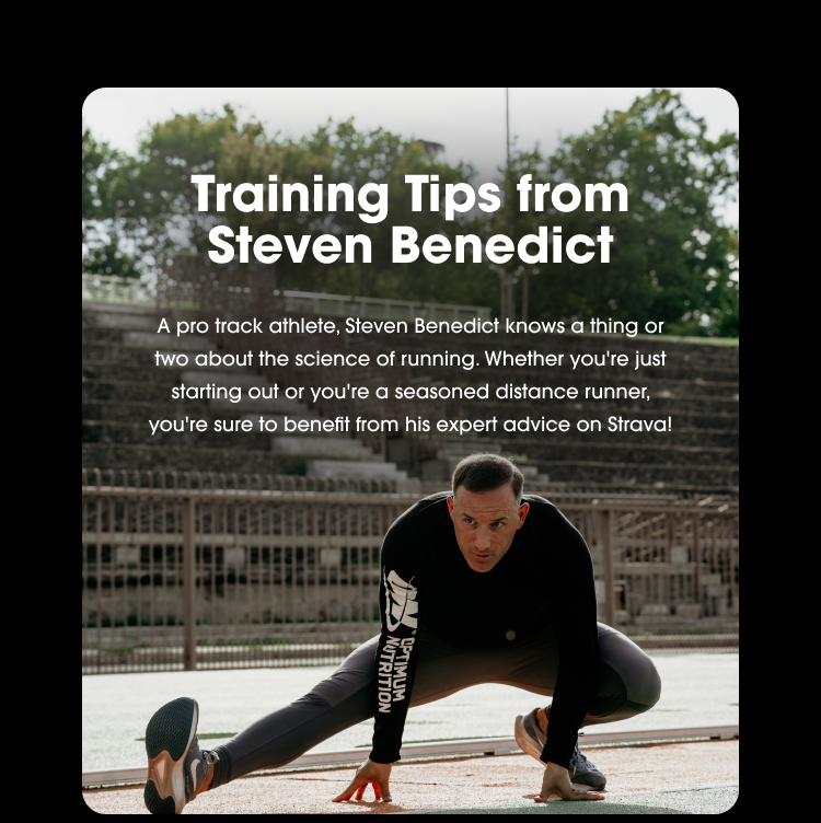 Training Tips from Steven Benedict A pro track athlete, Steven Benedict knows a thing or two about the science of running. Whether you're just starting out or you're a seasoned distance runner, you're sure to benefit from his expert advice on Strava!