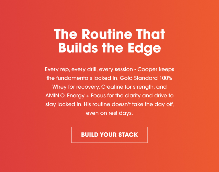 The Routine That Builds the Edge Every rep, every drill, every session – Cooper keeps the fundamentals locked in. Gold Standard 100% Whey for recovery, Creatine for strength, and AMIN.O. Energy + Focus for the clarity and drive to stay locked in. His routine doesn’t take the day off, even on rest days. BUILD YOUR STACK