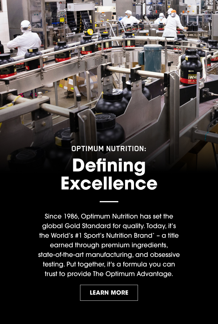 OPTIMUM NUTRITION: Defining Excellence Since 1986, Optimum Nutrition has set the global Gold Standard for quality. Today, it’s the World’s #1 Sports Nutrition Brand* – a title earned through premium ingredients, state‑of‑the‑art manufacturing, and obsessive testing. Put together, it’s a formula you can trust to provide The Optimum Advantage. LEARN MORE