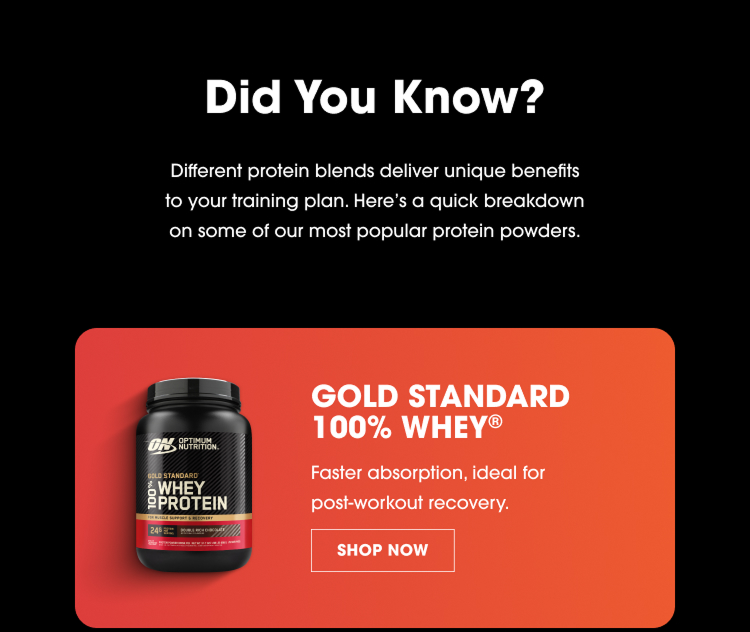 Did You Know? Different Protein Blends Deliver Unique Benefits To Your Training Plan. Here’s A Quick Breakdown On Some Of Our Most Popular Protein Powders. Gold Standard 100% Whey® Faster Absorption, Ideal For Post‑Workout Recovery. Shop Now