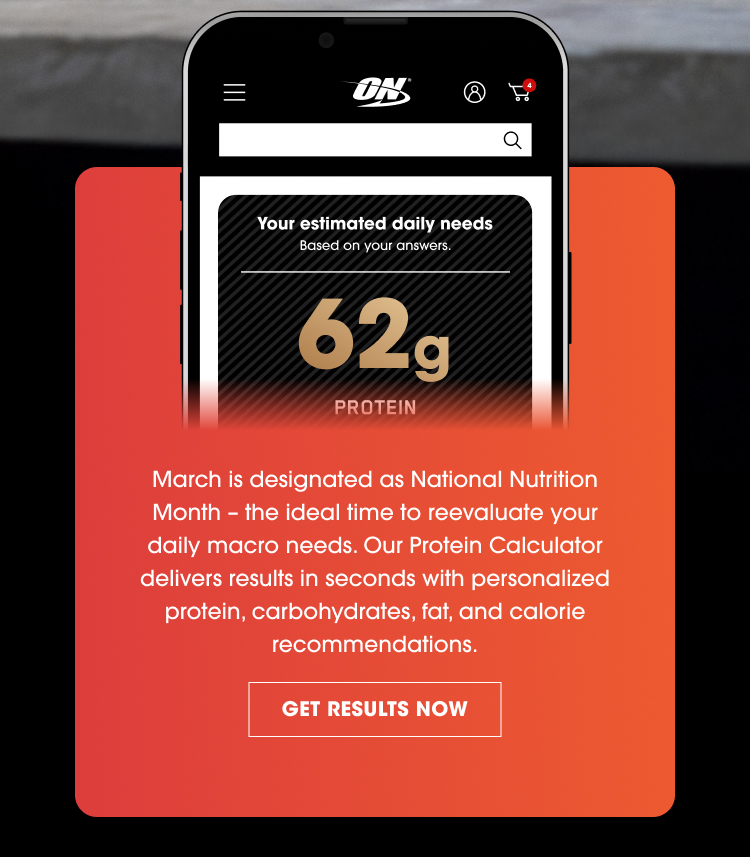On the phone screen: Your estimated daily needs Based on your answers. 62 g PROTEIN Below the phone image: March is designated as National Nutrition Month – the ideal time to reevaluate your daily macro needs. Our Protein Calculator delivers results in seconds with personalized protein, carbohydrates, fat, and calorie recommendations. GET RESULTS NOW