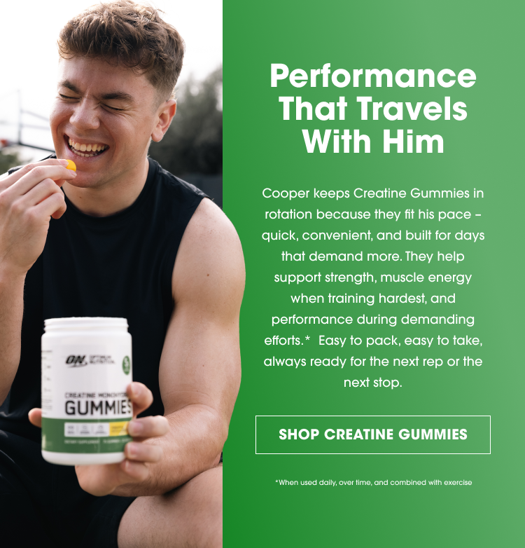 Performance That Travels With Him Cooper keeps Creatine Gummies in rotation because they fit his pace – quick, convenient, and built for days that demand more. They help support strength, muscle energy when training hardest, and performance during demanding efforts.* Easy to pack, easy to take, always ready for the next rep or the next stop. SHOP CREATINE GUMMIES *When used daily, over time, and combined with exercise