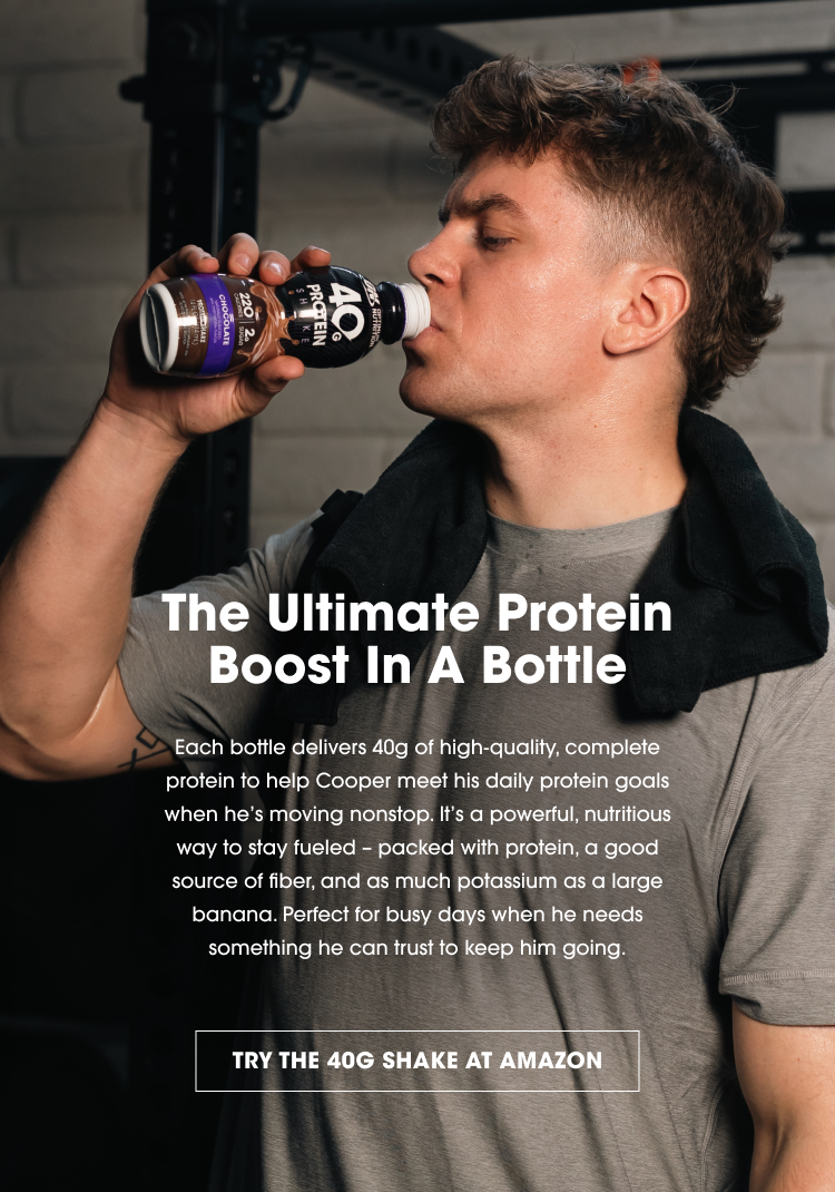 The Ultimate Protein Boost In A Bottle Each bottle delivers 40g of high-quality, complete protein to help Cooper meet his daily protein goals when he's moving nonstop. It’s a powerful, nutritious way to stay fueled – packed with protein, a good source of fiber, and as much potassium as a large banana. Perfect for busy days when he needs something he can trust to keep him going. TRY THE 40G SHAKE AT AMAZON