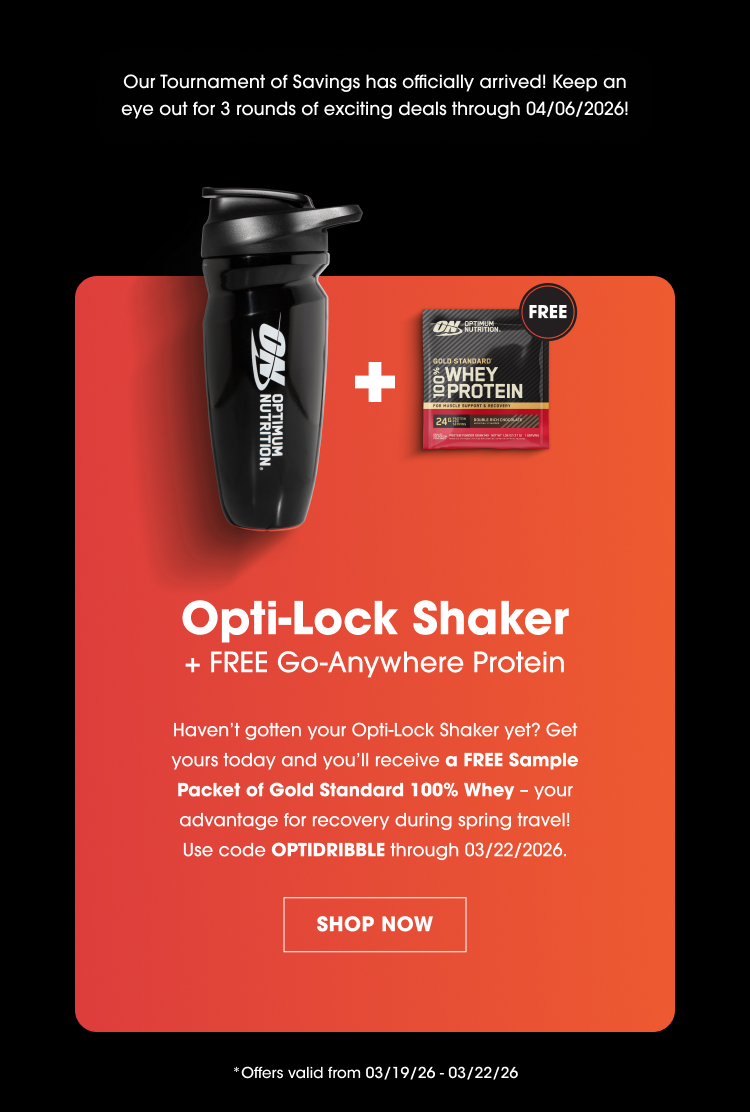 Our Tournament of Savings has officially arrived! Keep an eye out for 3 rounds of exciting deals through 04/06/2026! Opti-Lock Shaker + FREE Go-Anywhere Protein Haven’t gotten your Opti-Lock Shaker yet? Get yours today and you’ll receive a FREE Sample Packet of Gold Standard 100% Whey – your advantage for recovery during spring travel! Use code OPTIDRIBBLE through 03/22/2026. SHOP NOW Offers valid from 03/19/26 – 03/22/26