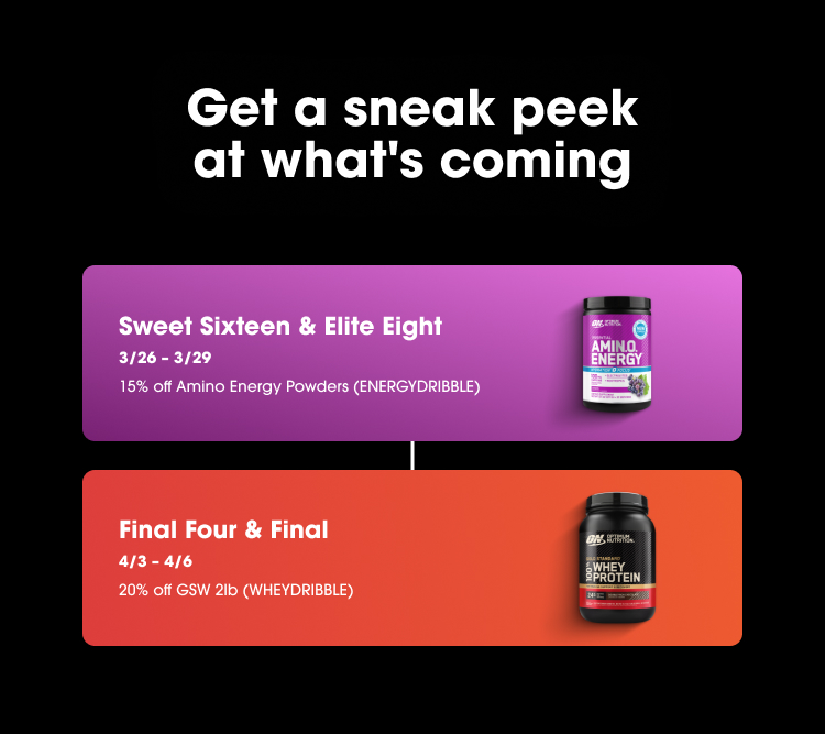 Get a sneak peek at what's coming Sweet Sixteen & Elite Eight 3/26 – 3/29 15% off Amino Energy Powders (ENERGYDRIBBLE) Final Four & Final 4/3 – 4/6 20% off GSW 2lb (WHEYDRIBBLE) 