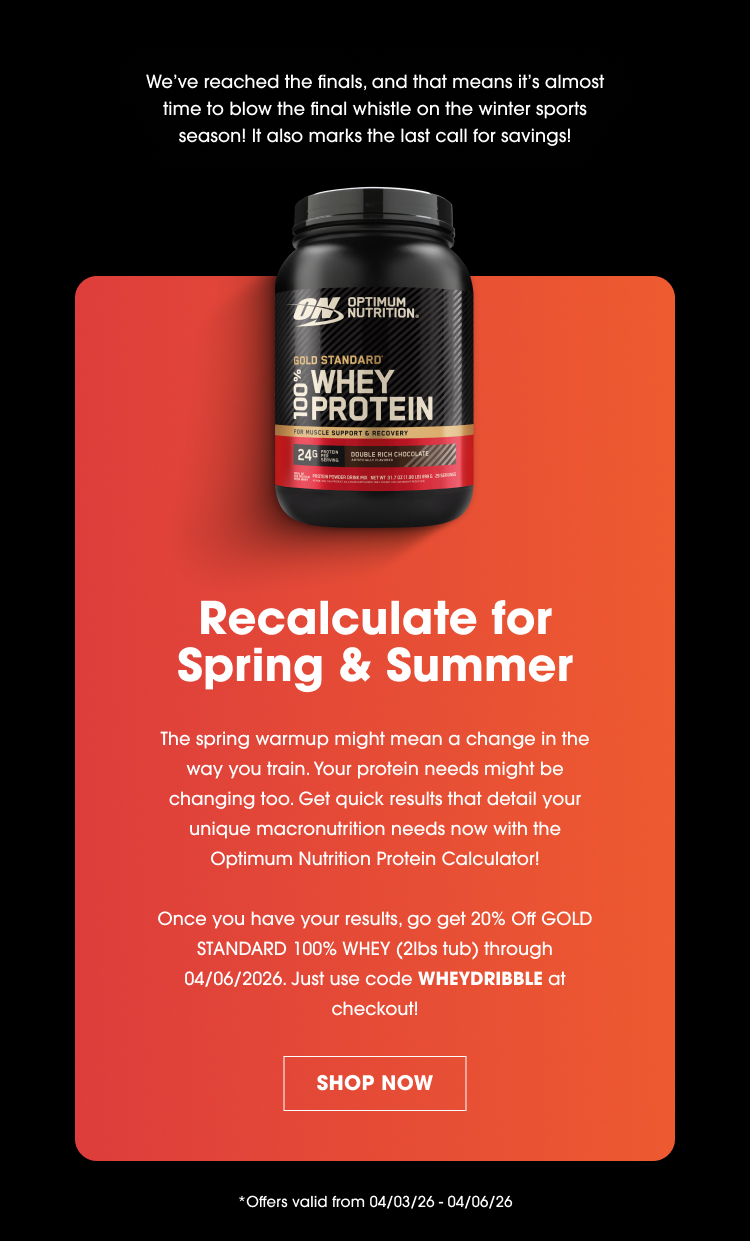 We’ve reached the finals, and that means it’s almost time to blow the final whistle on the winter sports season! It also marks the last call for savings! Recalculate for Spring & Summer The spring warmup might mean a change in the way you train. Your protein needs might be changing too. Get quick results that detail your unique macronutrient needs now with the Optimum Nutrition Protein Calculator! Once you have your results, go get 20% Off Gold Standard 100% Whey (2lbs tub) through 04/06/2026. Just use code WHEYDRIBBLE at checkout! SHOP NOW Offers valid from 04/03/26 – 04/06/26
