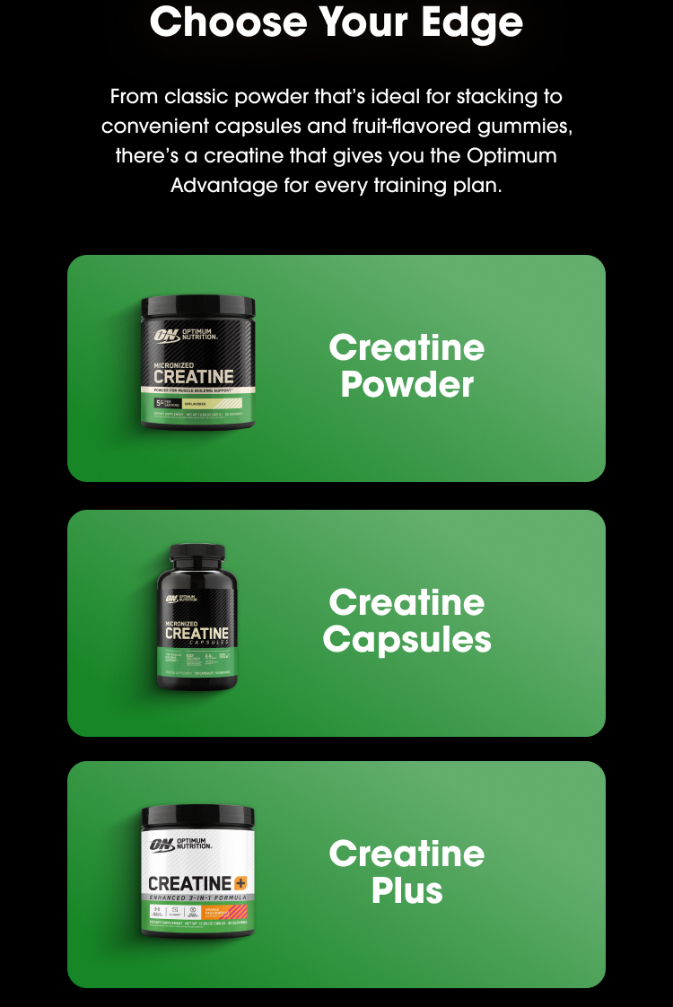 Choose Your Edge From classic powder that’s ideal for stacking to convenient capsules and fruit-flavored gummies, there’s a creatine that gives you the Optimum Advantage for every training plan. Creatine Powder Creatine Capsules Creatine Plus