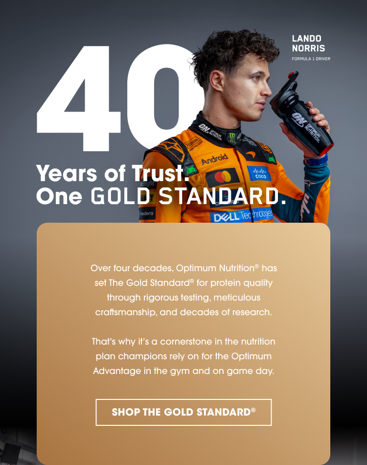 40 Years of Trust. One GOLD STANDARD. Over four decades, Optimum Nutrition has set The Gold Standard for protein quality through rigorous testing, meticulous craftsmanship, and decades of research. That's why it’s a cornerstone in the nutrition plan champions rely on for the Optimum Advantage in the gym and on game day. SHOP THE GOLD STANDARD