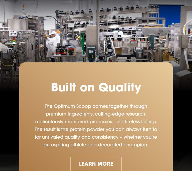 Built on Quality The Optimum Scoop comes together through premium ingredients, cutting‑edge research, meticulously monitored processes, and tireless testing. The result is the protein powder you can always turn to for unrivaled quality and consistency – whether you're an aspiring athlete or a decorated champion. LEARN MORE