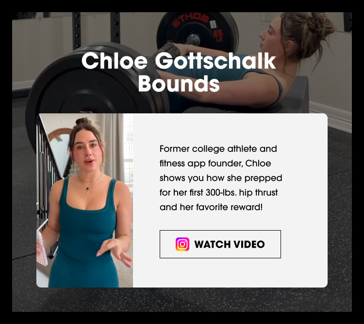 Chloe Gottschalk Bounds Former college athlete and fitness app founder, Chloe shows you how she prepped for her first 300‑lbs. hip thrust and her favorite reward! WATCH VIDEO