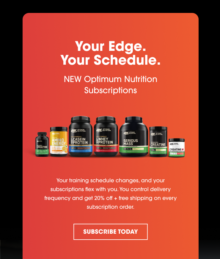 Your Edge. Your Schedule. NEW Optimum Nutrition Subscriptions Your training schedule changes, and your subscriptions flex with you. You control delivery frequency and get 20% off + free shipping on every subscription order. SUBSCRIBE TODAY