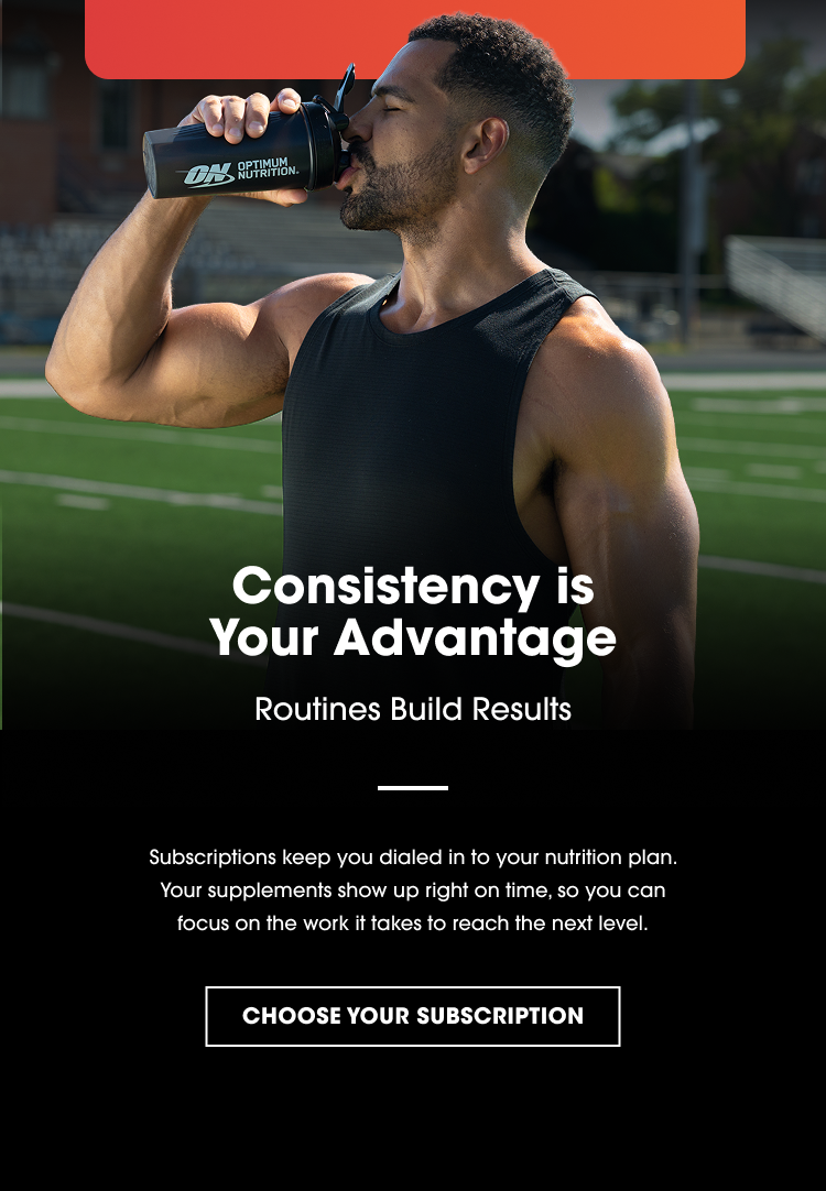 Consistency is Your Advantage Routines Build Results Subscriptions keep you dialed in to your nutrition plan. Your supplements show up right on time, so you can focus on the work it takes to reach the next level. CHOOSE YOUR SUBSCRIPTION