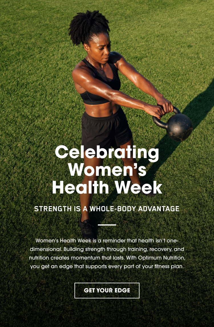 Celebrating Women’s Health Week STRENGTH IS A WHOLE‑BODY ADVANTAGE Women’s Health Week is a reminder that health isn’t one‑dimensional. Building strength through training, recovery, and nutrition creates momentum that lasts. With Optimum Nutrition, you get an edge that supports every part of your fitness plan. GET YOUR EDGE
