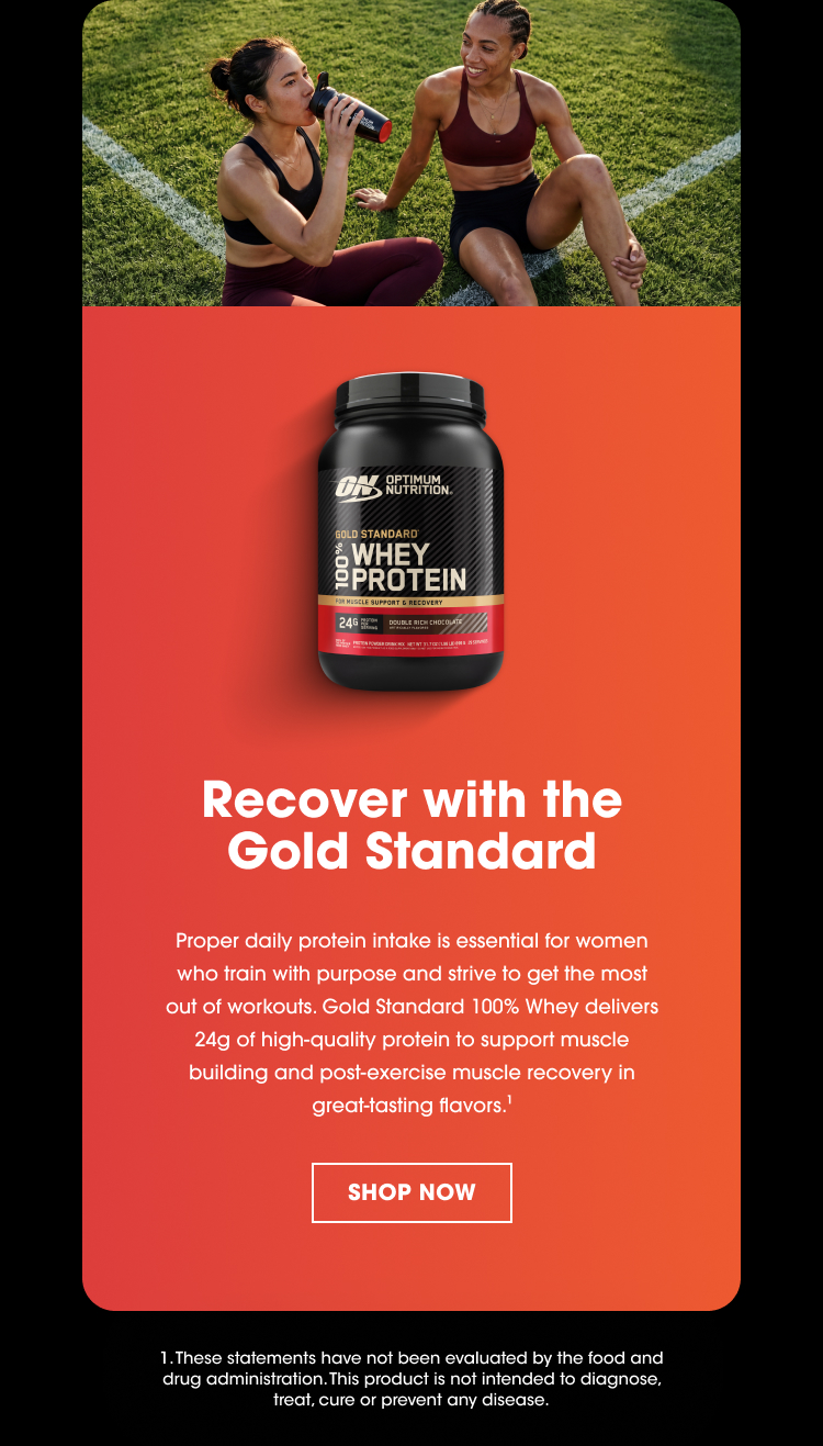Recover with the Gold Standard Proper daily protein intake is essential for women who train with purpose and strive to get the most out of workouts. Gold Standard 100% Whey delivers 24g of high‑quality protein to support muscle building and post‑exercise muscle recovery in great‑tasting flavors.¹ SHOP NOW 1. These statements have not been evaluated by the food and drug administration. This product is not intended to diagnose, treat, cure or prevent any disease.