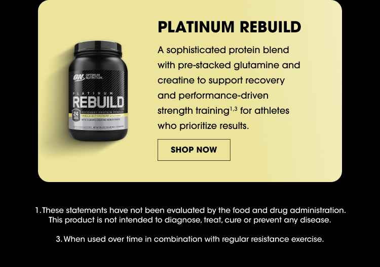 PLATINUM REBUILD A sophisticated protein blend with pre-stacked glutamine and creatine to support recovery and performance-driven strength training for athletes who prioritize results. SHOP NOW