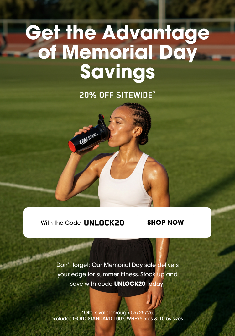 OPTIMUM NUTRITION Get the Advantage of Memorial Day Savings 20% OFF SITEWIDE* With the Code UNLOCK20 SHOP NOW Don’t forget! Our Memorial Day sale delivers your edge for summer fitness. Stock up and save with code UNLOCK20 today! Offers valid through 05/25/26, excludes GOLD STANDARD 100% WHEY 5lbs & 10lbs sizes. 