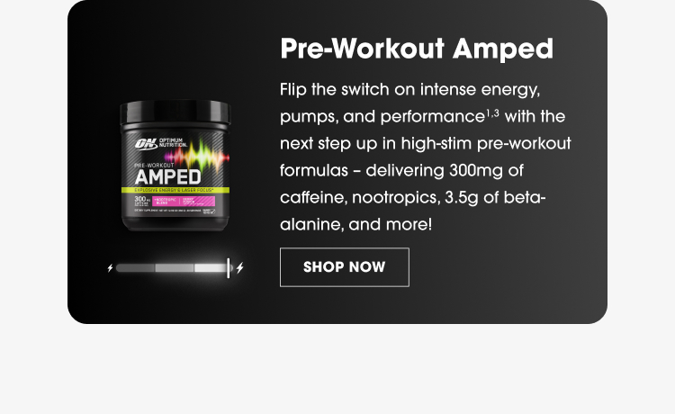  Pre-Workout Amped Flip the switch on intense energy, pumps, and performance¹ with the next step up in high-stim pre-workout formulas – delivering 300mg of caffeine, nootropics, 3.5g of beta-alanine, and more! SHOP NOW