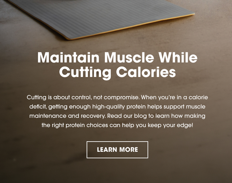 Maintain Muscle While Cutting Calories Cutting is about control, not compromise. When you’re in a calorie deficit, getting enough high-quality protein helps support muscle maintenance and recovery. Read our blog to learn how making the right protein choices can help you keep your edge! LEARN MORE