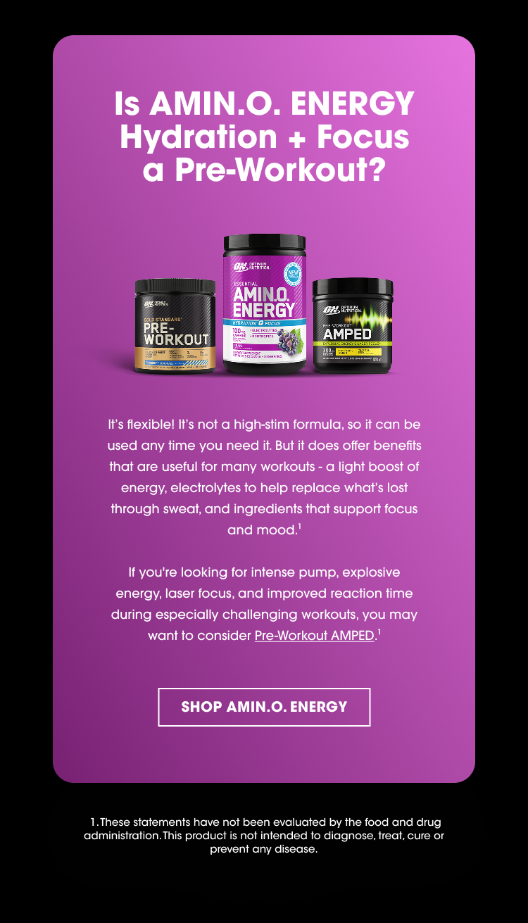 Is AMIN.O. ENERGY Hydration + Focus a Pre-Workout? It’s flexible! It’s not a high-stim formula, so it can be used any time you need it. But it does offer benefits that are useful for many workouts - a light boost of energy, electrolytes to help replace what’s lost through sweat, and ingredients that support focus and mood.¹ If you’re looking for intense pump, explosive energy, laser focus, and improved reaction time during especially challenging workouts, you may want to consider Pre-Workout AMPED.
