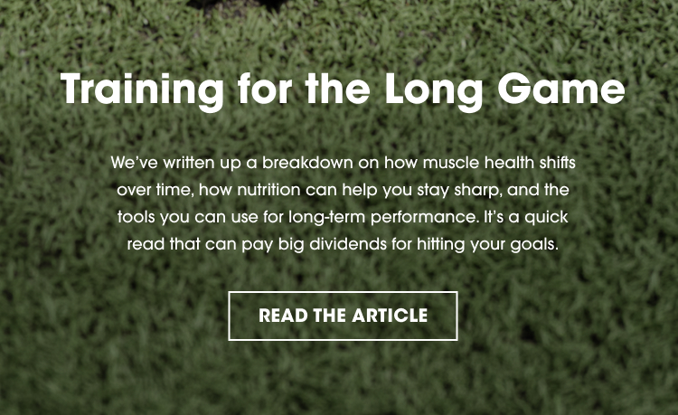 Training for the Long Game We’ve written up a breakdown on how muscle health shifts over time, how nutrition can help you stay sharp, and the tools you can use for long-term performance. It’s a quick read that can pay big dividends for hitting your goals. READ THE ARTICLE