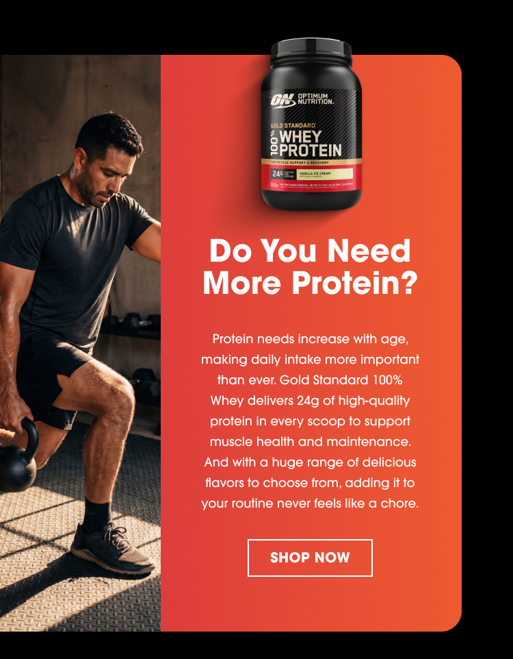 Do You Need More Protein? Protein needs increase with age, making daily intake more important than ever. Gold Standard 100% Whey delivers 24g of high-quality protein in every scoop to support muscle health and maintenance. And with a huge range of delicious flavors to choose from, adding it to your routine never feels like a chore. SHOP NOW