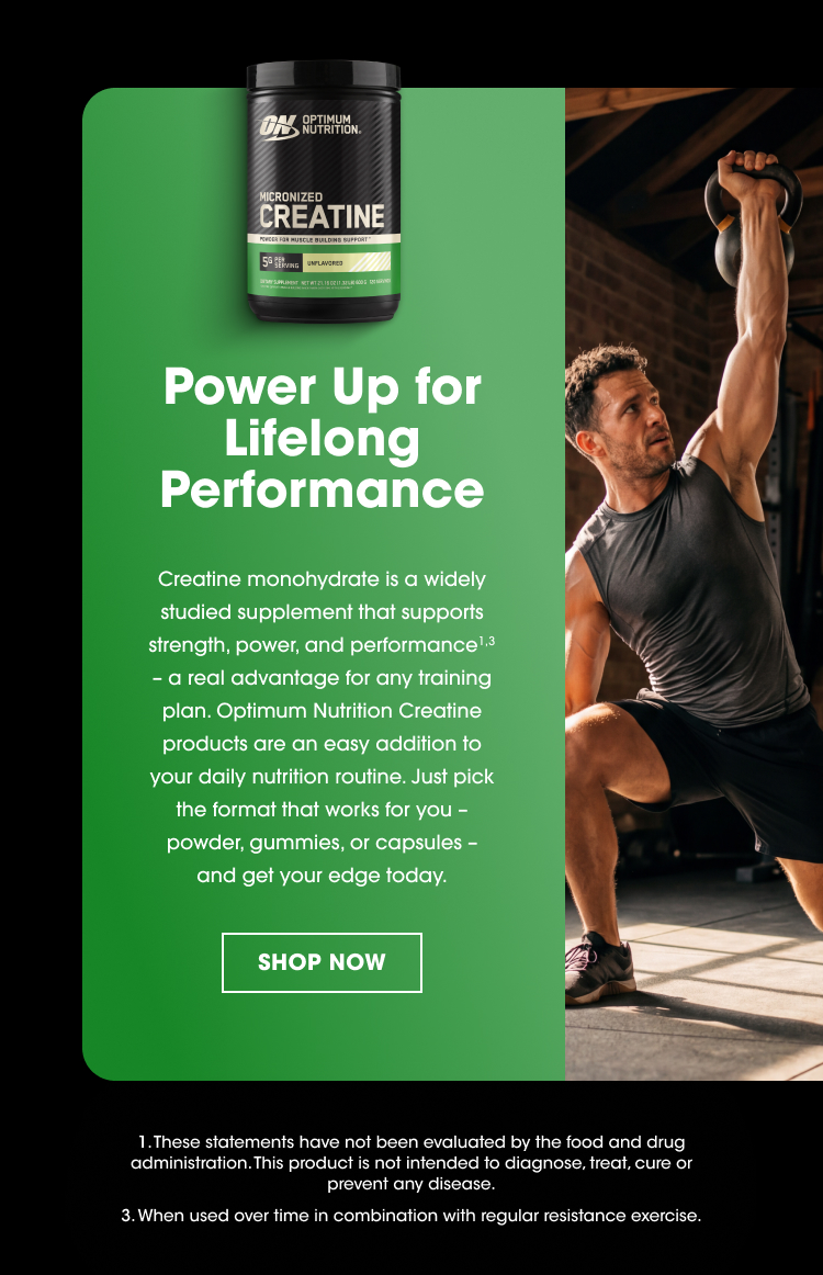 Power Up for Lifelong Performance Creatine monohydrate is a widely studied supplement that supports strength, power, and performance¹˒³ – a real advantage for any training plan. Optimum Nutrition Creatine products are an easy addition to your daily nutrition routine. Just pick the format that works for you – powder, gummies, or capsules – and get your edge today. SHOP NOW These statements have not been evaluated by the food and drug administration. This product is not intended to diagnose, treat, cure or prevent any disease. When used over time in combination with regular resistance exercise.