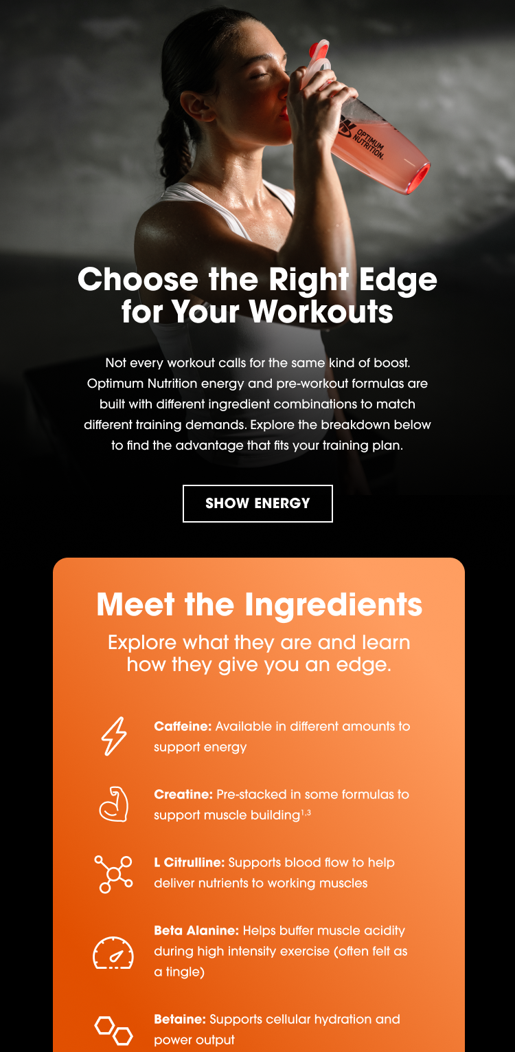 Choose the Right Edge for Your Workouts Not every workout calls for the same kind of boost. Optimum Nutrition energy and pre-workout formulas are built with different ingredient combinations to match different training demands. Explore the breakdown below to find the advantage that fits your training plan.