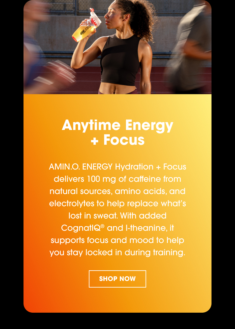Anytime Energy + Focus AMIN.O. ENERGY Hydration + Focus delivers 100 mg of caffeine from natural sources, amino acids, and electrolytes to help replace what’s lost in sweat. With added CognatiQ® and l-theanine, it supports focus and mood to help you stay locked in during training.