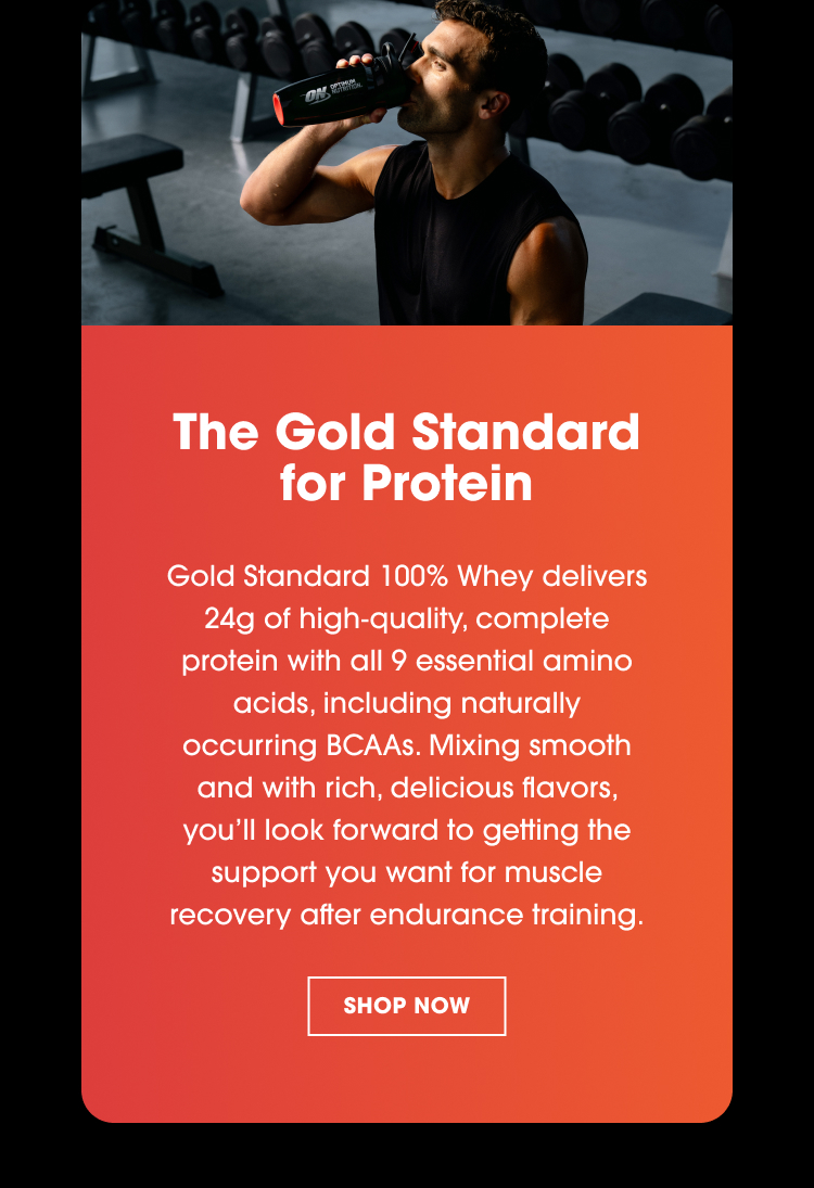 The Gold Standard for Protein Gold Standard 100% Whey delivers 24g of high-quality, complete protein with all 9 essential amino acids, including naturally occurring BCAAs. Mixing smooth and with rich, delicious flavors, you’ll look forward to getting the support you want for muscle recovery after endurance training.
