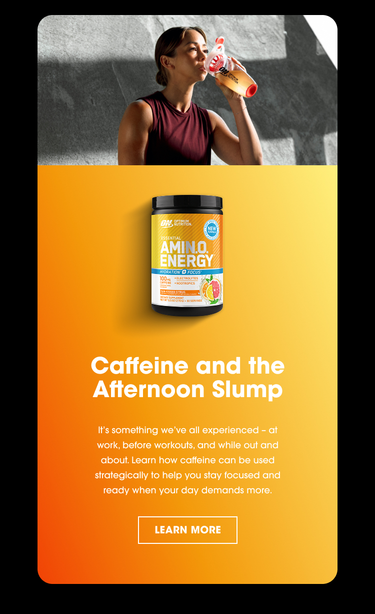 Caffeine and the Afternoon Slump It’s something we’ve all experienced – at work, before workouts, and while out and about. Learn how caffeine can be used strategically to help you stay focused and ready when your day demands more.
