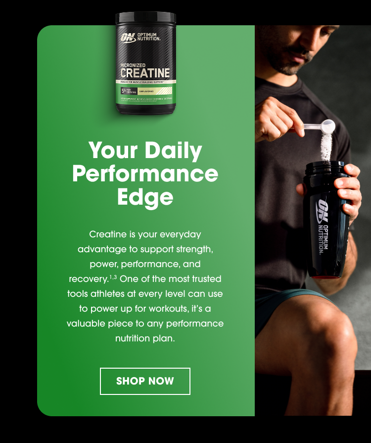 Your Daily Performance Edge Creatine is your everyday advantage to support strength, power, performance, and recovery.¹,³ One of the most trusted tools athletes at every level can use to power up for workouts, it’s a valuable piece to any performance nutrition plan.