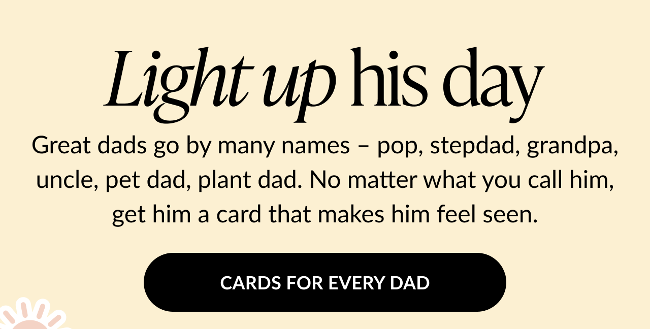 Message on a light beige background reads Light up his day followed by Great dads go by many names – pop, stepdad, grandpa, uncle, pet dad, plant dad. No matter what you call him, get him a card that makes him feel seen. Black button below says Cards for Every Dad.