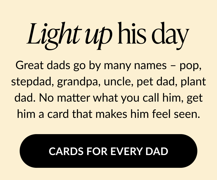 Message on a light beige background reads Light up his day followed by Great dads go by many names – pop, stepdad, grandpa, uncle, pet dad, plant dad. No matter what you call him, get him a card that makes him feel seen. Black button below says Cards for Every Dad.