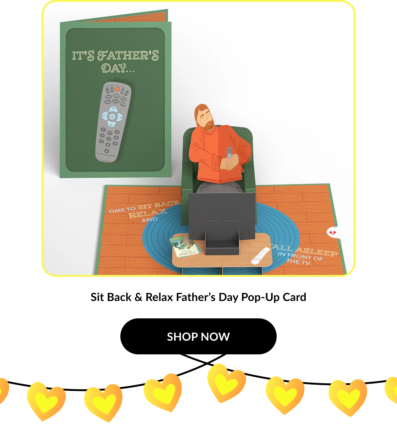 Image of a pop-up card showing a dad napping in a recliner in front of a TV. Card cover reads: ''It’s Father’s Day...''. Interior says: ''Time to sit back, relax, and fall asleep in front of the TV.'' Product name: ''Sit Back & Relax Father’s Day Pop-Up Card''. Button text: ''SHOP NOW''.