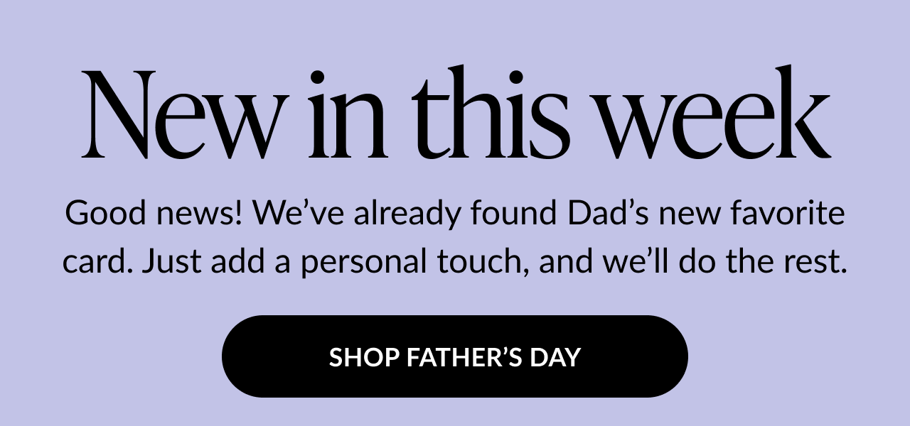 Graphic with text: New in this week. Good news! We’ve already found Dad’s new favorite card. Just add a personal touch, and we’ll do the rest. Button text: Shop Father’s Day.