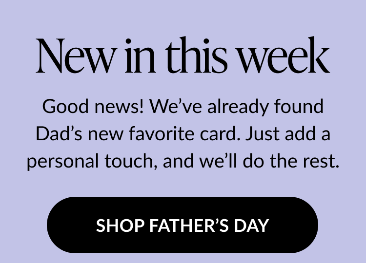 Graphic with text: New in this week. Good news! We’ve already found Dad’s new favorite card. Just add a personal touch, and we’ll do the rest. Button text: Shop Father’s Day.