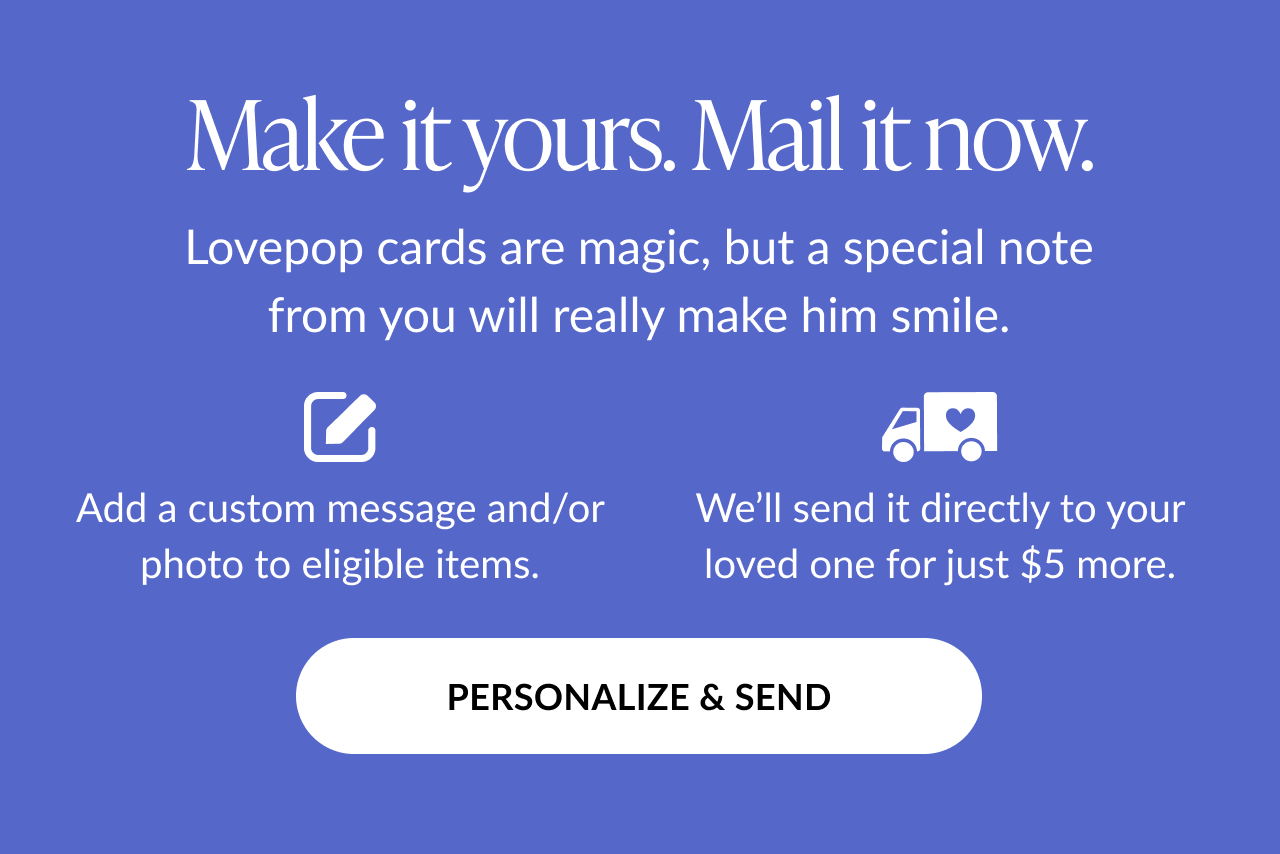 Graphic with text: Make it yours. Mail it now. Lovepop cards are magic, but a special note from you will really make him smile. Add a custom message and/or photo to eligible items. We’ll send it directly to your loved one for just $5 more. Button text: Personalize & Send.