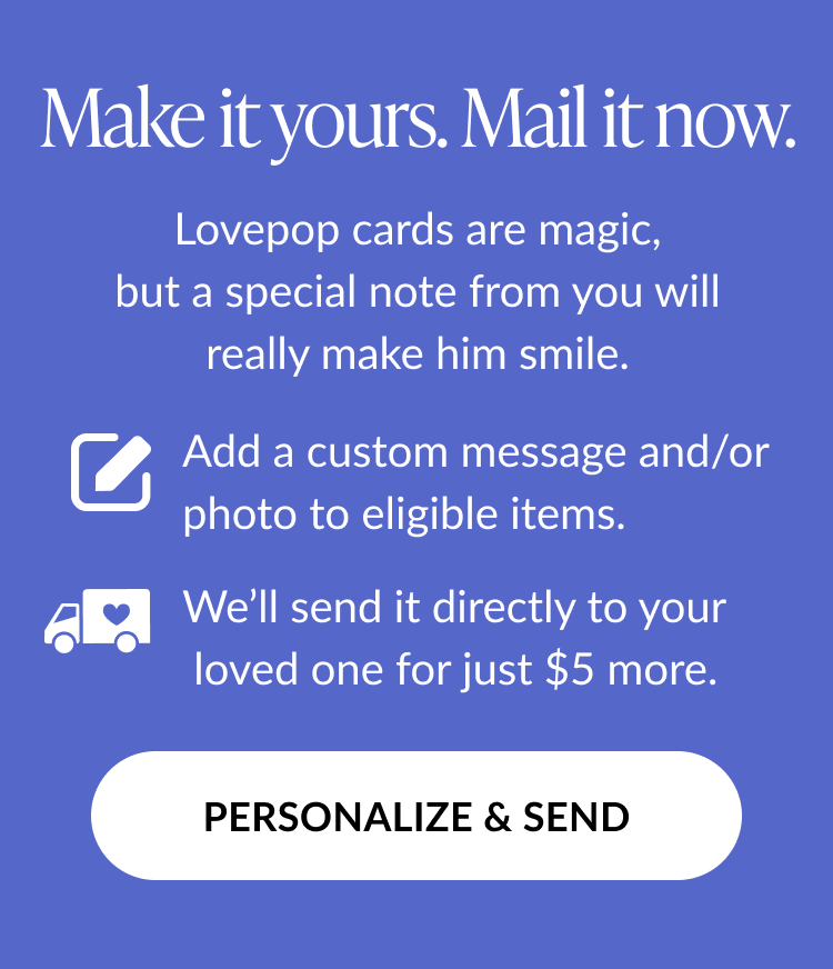 Graphic with text: Make it yours. Mail it now. Lovepop cards are magic, but a special note from you will really make him smile. Add a custom message and/or photo to eligible items. We’ll send it directly to your loved one for just $5 more. Button text: Personalize & Send.