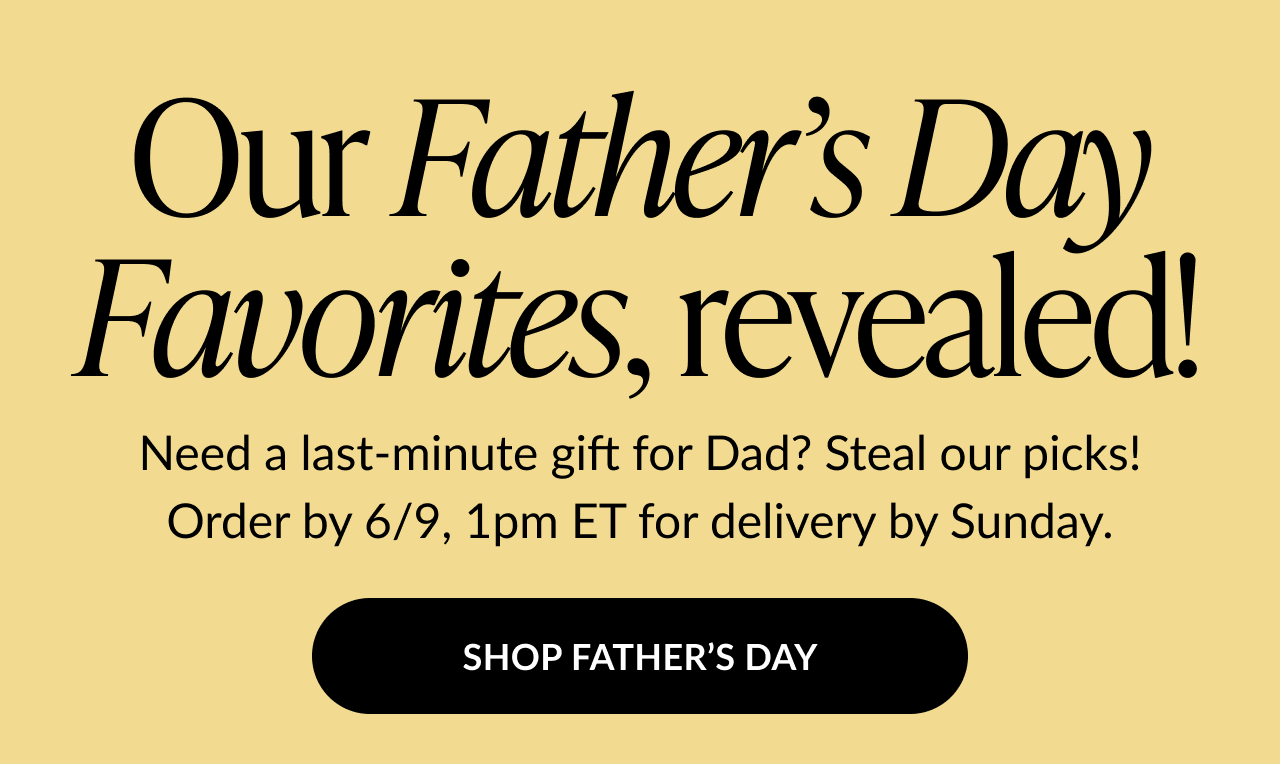 Our Father’s Day Favorites, revealed! Order by 6/9, 1pm ET for delivery by Sunday. Button text: Shop Father’s Day.