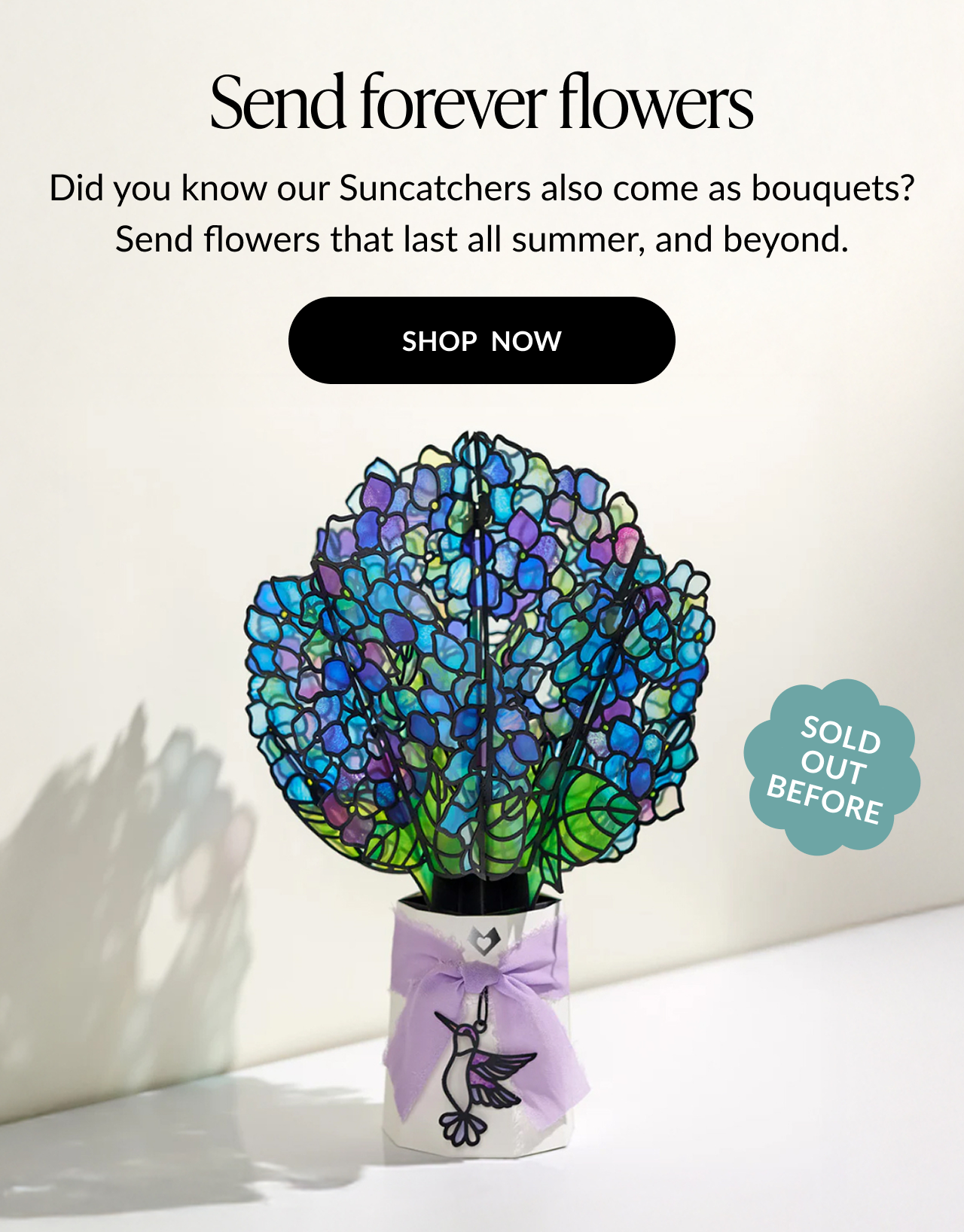 Send forever flowers. Did you know our Suncatchers also come as bouquets? Send flowers that last all summer, and beyond. Shop now 
