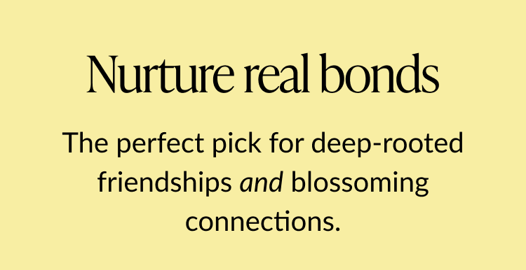 Text that says ''Nurture real bonds. The perfect pick for deep-rooted friendships and blossoming connections.''