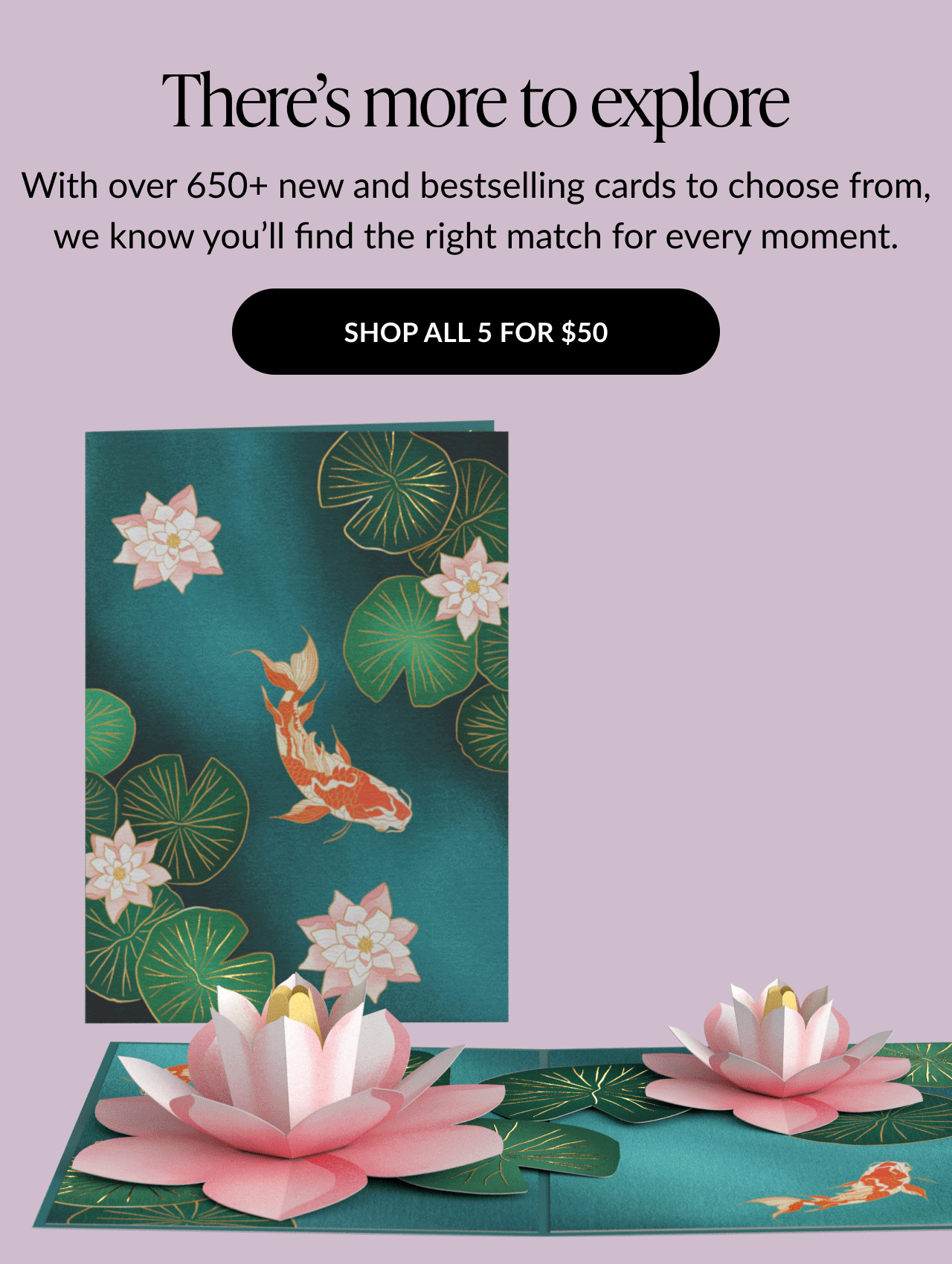 Text that says ''There’s more to explore. With over 650+ new and bestselling cards to choose from, we know you’ll find the right match for every moment.'' Image of koi fish and lotus flower pop-up card.