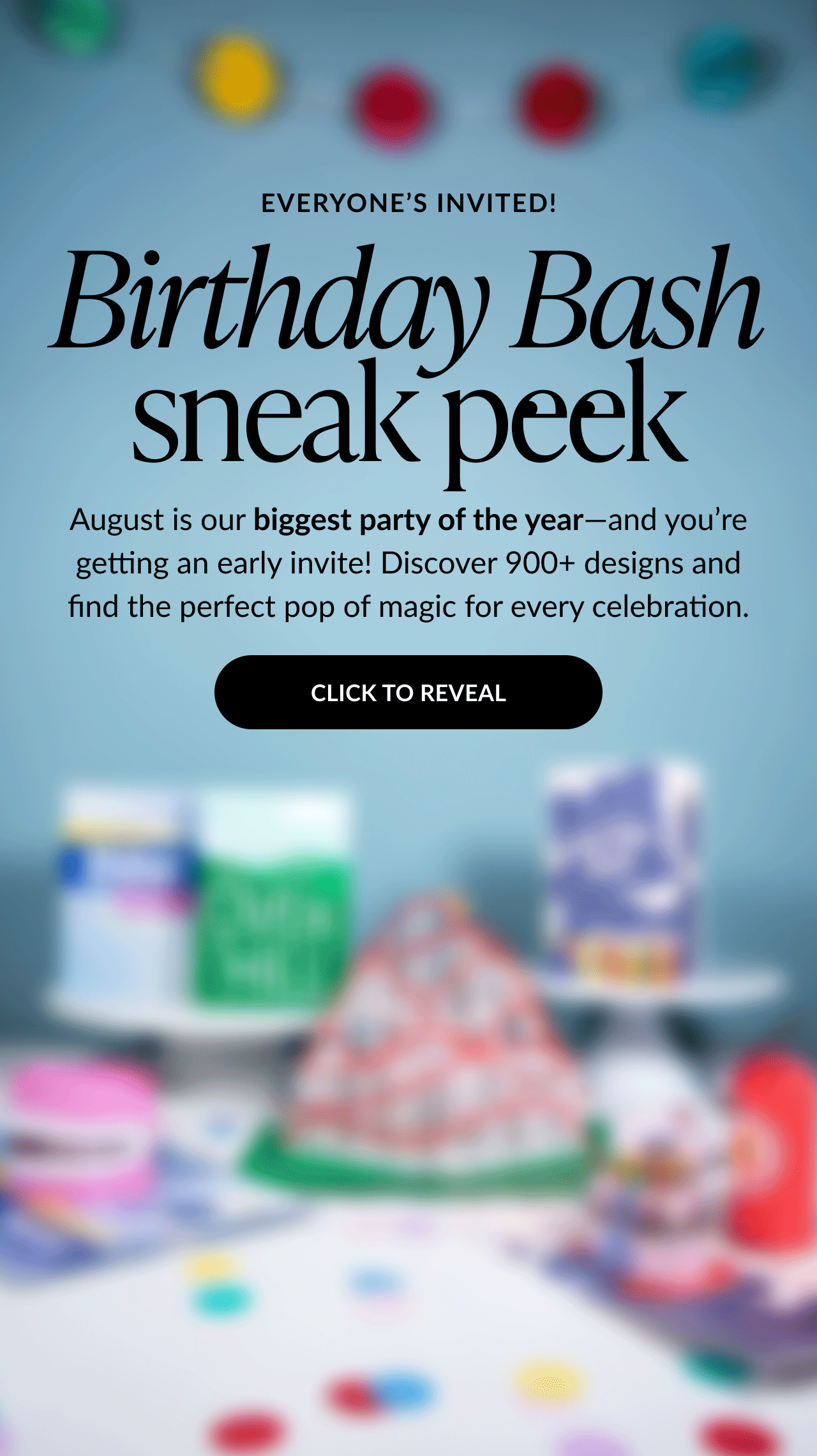 Animated image with text that says Everyone’s Invited followed by Birthday Bash sneak peek. Subtext reads August is our biggest party of the year—and you’re getting an early invite. Discover 900+ designs and find the perfect pop of magic for every celebration. A large black button says Click to Reveal. The background features colorful confetti and blurred birthday-themed decorations.